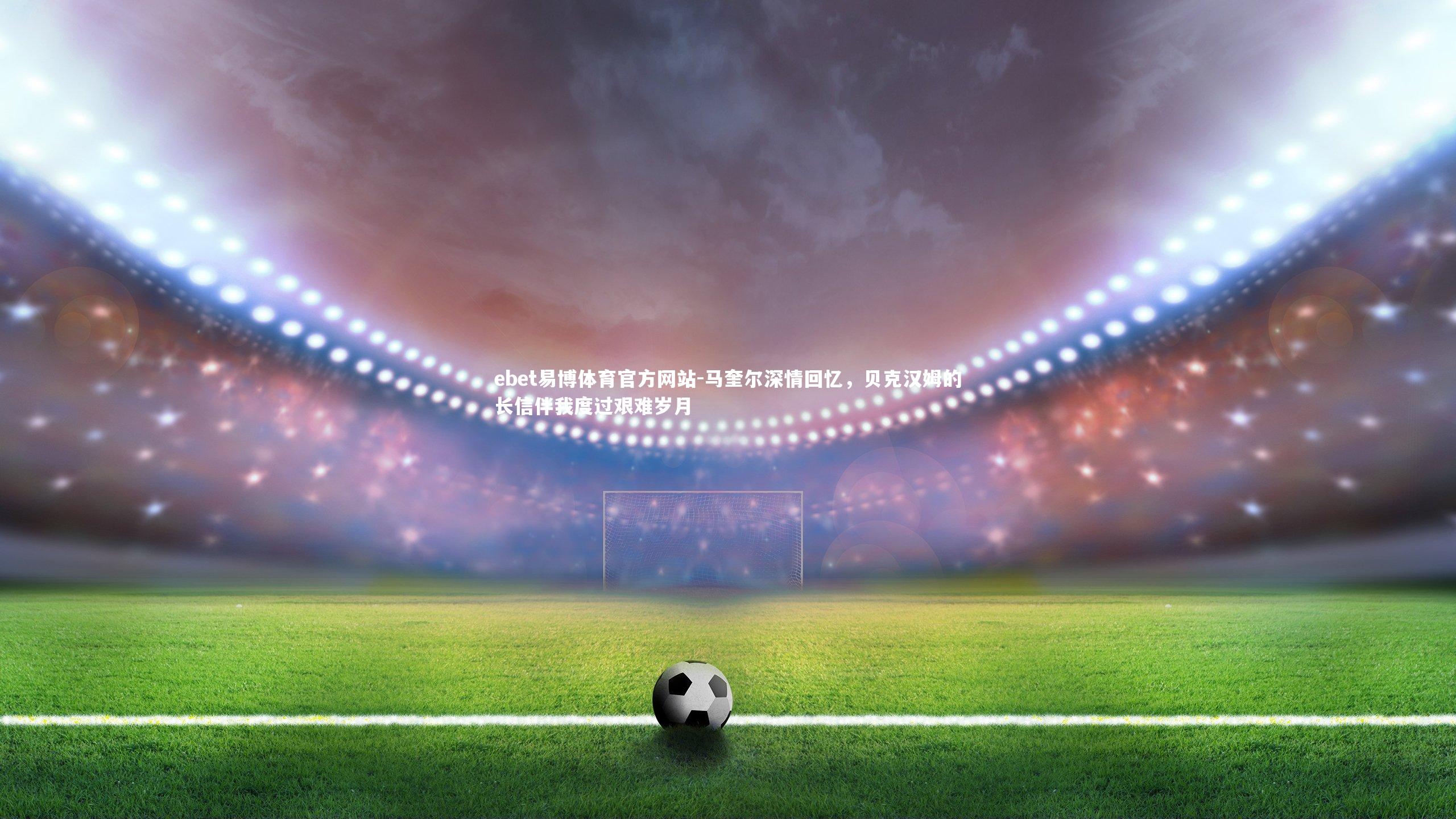 ebet易博体育官方网站-马奎尔深情回忆,贝克汉姆的长信伴我度过艰难岁月