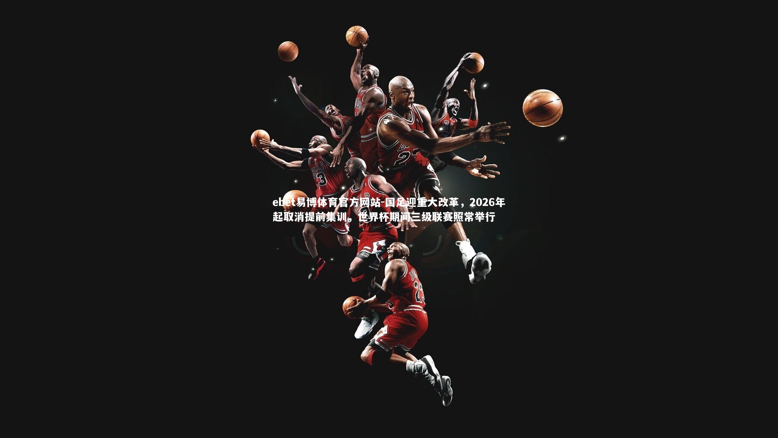 ebet易博体育官方网站-国足迎重大改革，2026年起取消提前集训，世界杯期间三级联赛照常举行